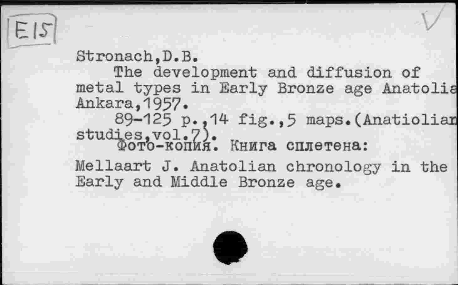 ﻿Stronach,D.В.
The development and diffusion of metal types in Early Bronze age Anatolie Ankara,1957»
89-125 p..14 fig.,5 maps.(Anatioliar studies,vol.7). „
Фото-копия. Книга сплетена:
Mellaart J. Anatolian chronology in the Early and Middle Bronze age.